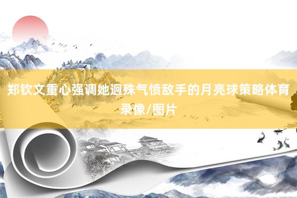 郑钦文重心强调她迥殊气愤敌手的月亮球策略体育录像/图片