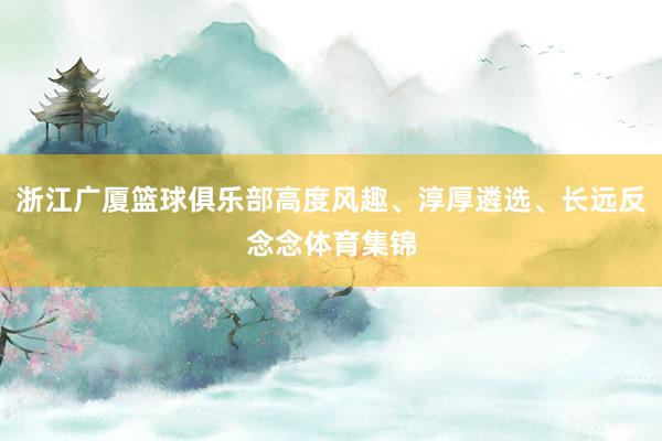 浙江广厦篮球俱乐部高度风趣、淳厚遴选、长远反念念体育集锦