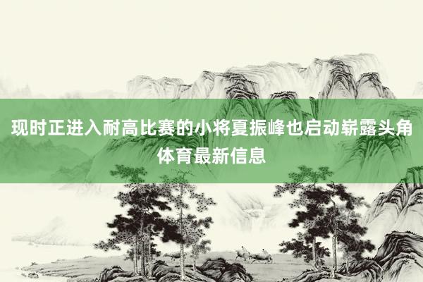 现时正进入耐高比赛的小将夏振峰也启动崭露头角体育最新信息