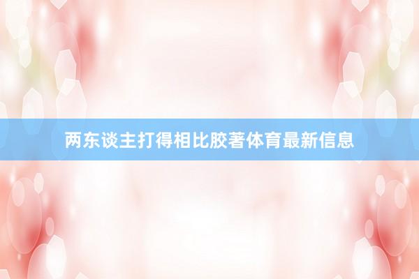 两东谈主打得相比胶著体育最新信息
