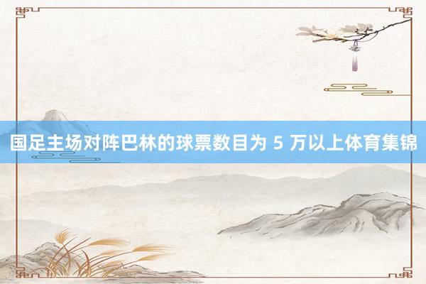 国足主场对阵巴林的球票数目为 5 万以上体育集锦