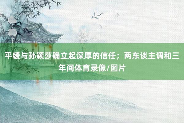 平缓与孙颖莎确立起深厚的信任；两东谈主调和三年间体育录像/图