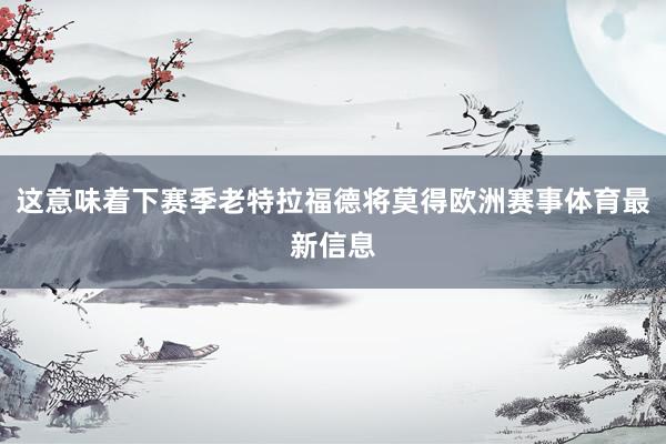 这意味着下赛季老特拉福德将莫得欧洲赛事体育最新信息