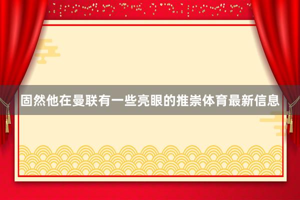 固然他在曼联有一些亮眼的推崇体育最新信息