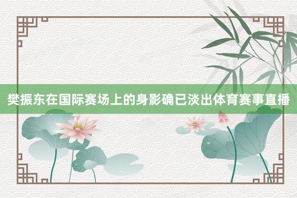 樊振东在国际赛场上的身影确已淡出体育赛事直播