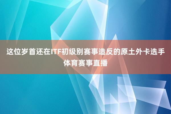 这位岁首还在ITF初级别赛事造反的原土外卡选手体育赛事直播