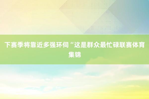 下赛季将靠近多强环伺“这是群众最忙碌联赛体育集锦