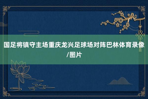 国足将镇守主场重庆龙兴足球场对阵巴林体育录像/图片