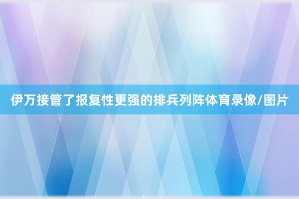 伊万接管了报复性更强的排兵列阵体育录像/图片