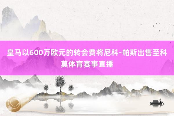 皇马以600万欧元的转会费将尼科-帕斯出售至科莫体育赛事直播