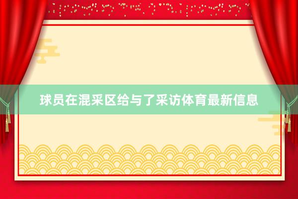球员在混采区给与了采访体育最新信息