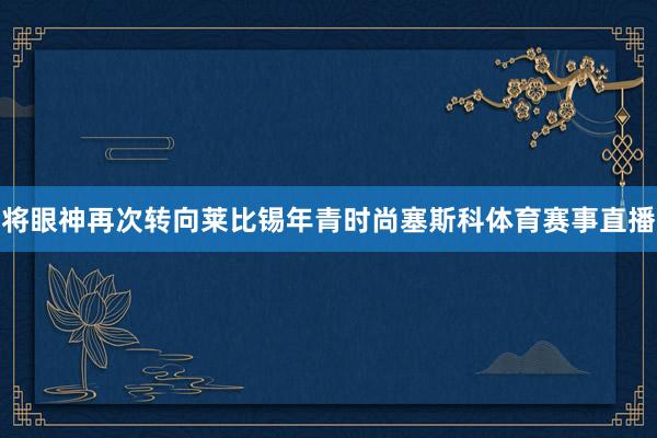 将眼神再次转向莱比锡年青时尚塞斯科体育赛事直播