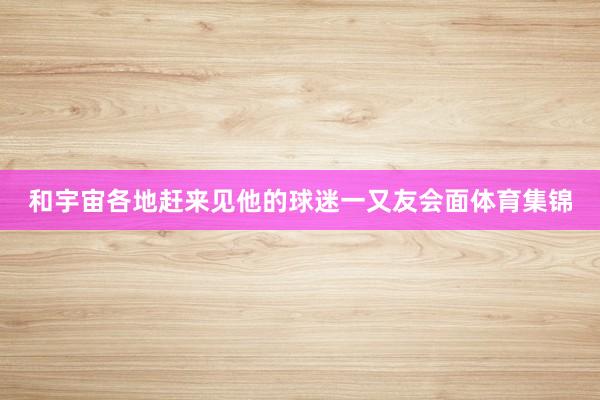和宇宙各地赶来见他的球迷一又友会面体育集锦