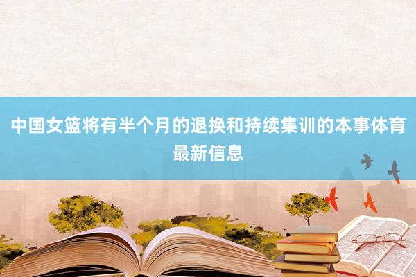 中国女篮将有半个月的退换和持续集训的本事体育最新信息