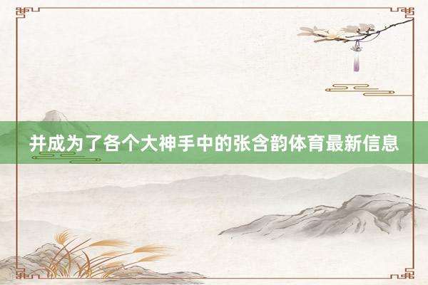 并成为了各个大神手中的张含韵体育最新信息