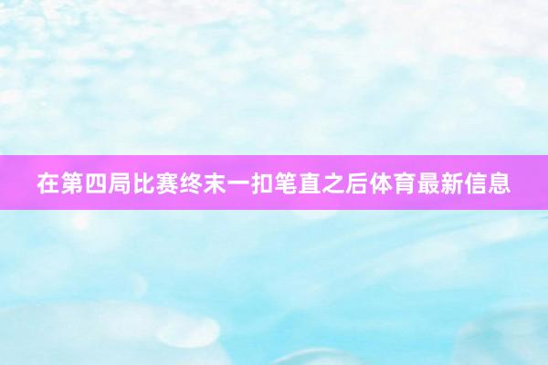 在第四局比赛终末一扣笔直之后体育最新信息