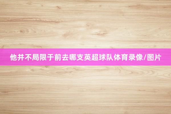 他并不局限于前去哪支英超球队体育录像/图片
