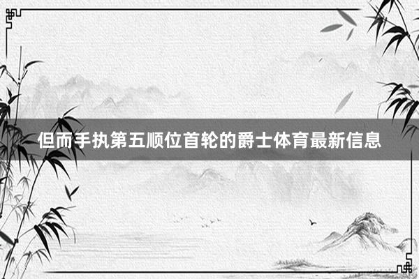 但而手执第五顺位首轮的爵士体育最新信息