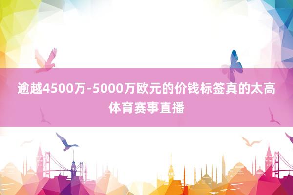 逾越4500万-5000万欧元的价钱标签真的太高体育赛事直播