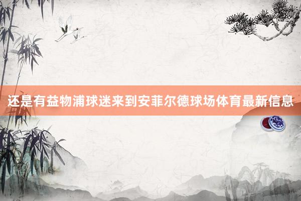 还是有益物浦球迷来到安菲尔德球场体育最新信息