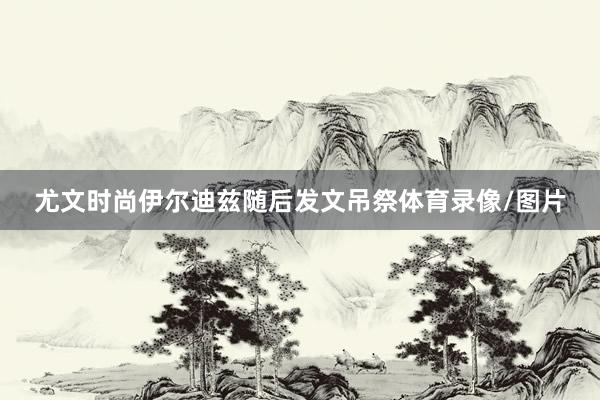 尤文时尚伊尔迪兹随后发文吊祭体育录像/图片