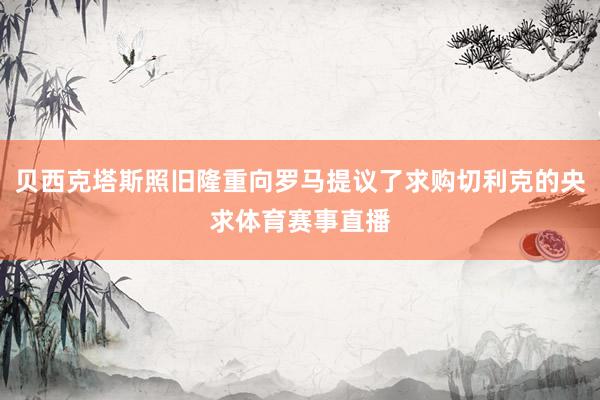 贝西克塔斯照旧隆重向罗马提议了求购切利克的央求体育赛事直播
