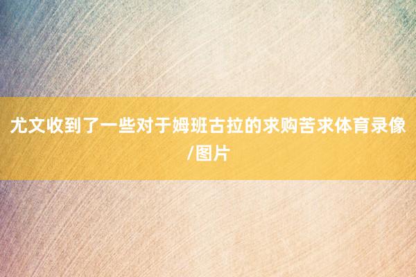 尤文收到了一些对于姆班古拉的求购苦求体育录像/图片