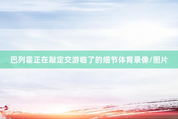 巴列霍正在敲定交游临了的细节体育录像/图片