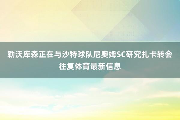 勒沃库森正在与沙特球队尼奥姆SC研究扎卡转会往复体育最新信息