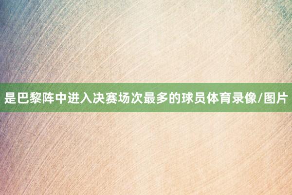 是巴黎阵中进入决赛场次最多的球员体育录像/图片