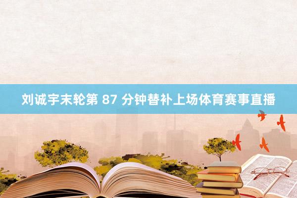 刘诚宇末轮第 87 分钟替补上场体育赛事直播