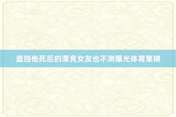 遮挡他死后的漂亮女友也不测曝光体育集锦