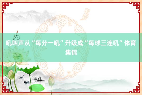 吼叫声从“每分一吼”升级成“每球三连吼”体育集锦