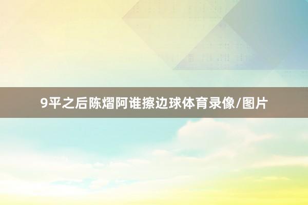 9平之后陈熠阿谁擦边球体育录像/图片