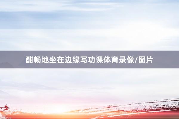 酣畅地坐在边缘写功课体育录像/图片