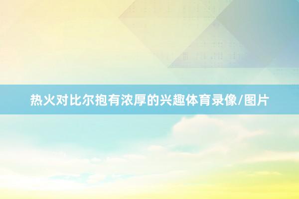 热火对比尔抱有浓厚的兴趣体育录像/图片