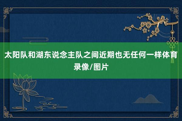 太阳队和湖东说念主队之间近期也无任何一样体育录像/图片