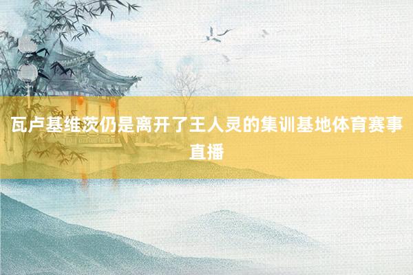 瓦卢基维茨仍是离开了王人灵的集训基地体育赛事直播