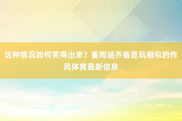 这种情况如何笑得出来？董雨涵齐备是玩相似的作风体育最新信息