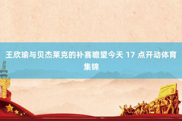 王欣瑜与贝杰莱克的补赛瞻望今天 17 点开动体育集锦
