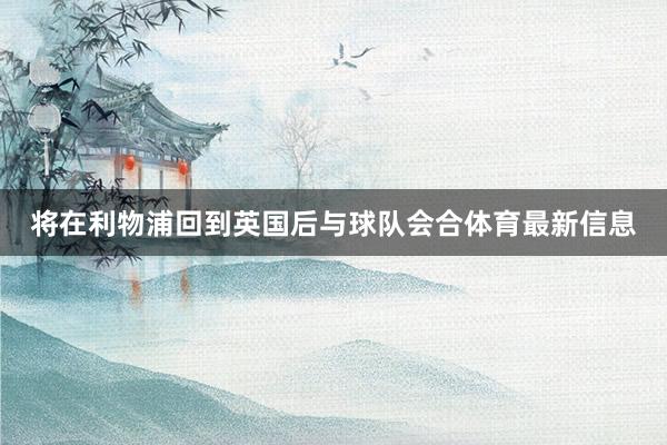 将在利物浦回到英国后与球队会合体育最新信息