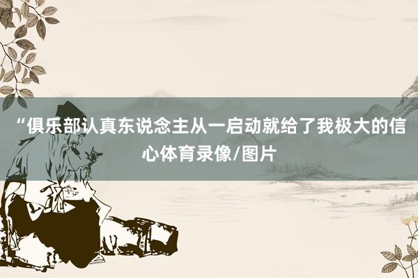 “俱乐部认真东说念主从一启动就给了我极大的信心体育录像/图片