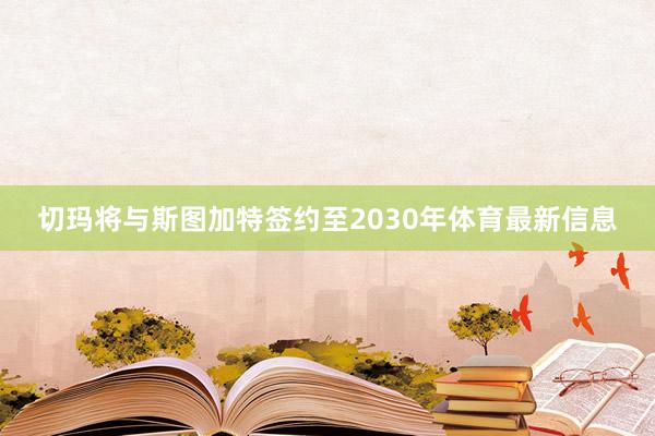 切玛将与斯图加特签约至2030年体育最新信息