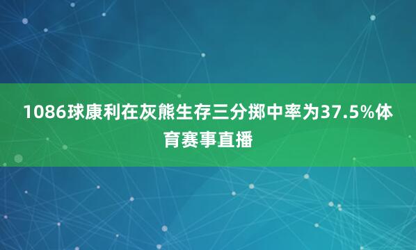 1086球康利在灰熊生存三分掷中率为37.5%体育赛事直播