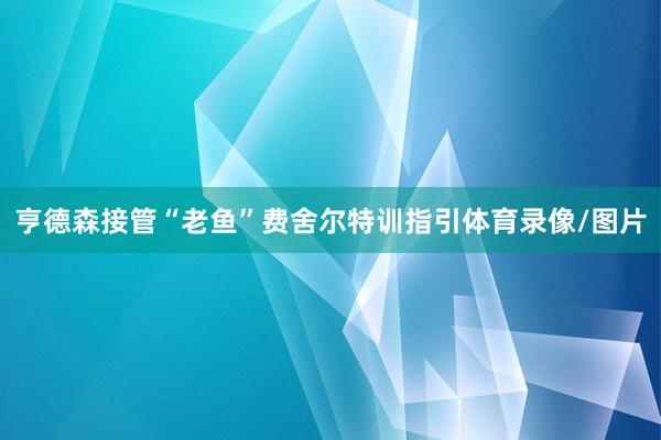 亨德森接管“老鱼”费舍尔特训指引体育录像/图片