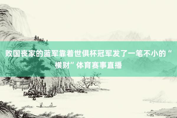 败国丧家的蓝军靠着世俱杯冠军发了一笔不小的“横财”体育赛事直