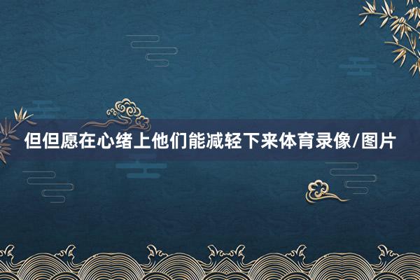 但但愿在心绪上他们能减轻下来体育录像/图片