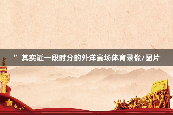 ” 其实近一段时分的外洋赛场体育录像/图片