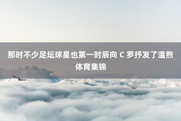 那时不少足坛球星也第一时辰向 C 罗抒发了温煦体育集锦