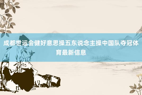 成都世运会健好意思操五东说念主操中国队夺冠体育最新信息